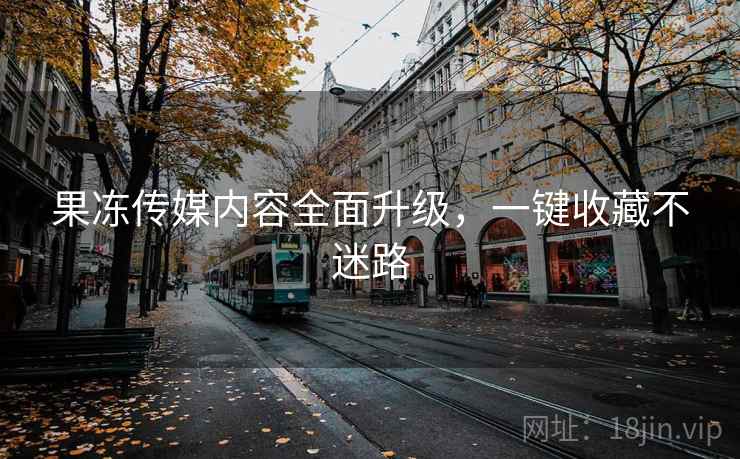 果冻传媒内容全面升级，一键收藏不迷路