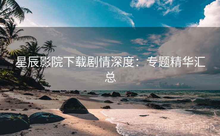 星辰影院下载剧情深度：专题精华汇总