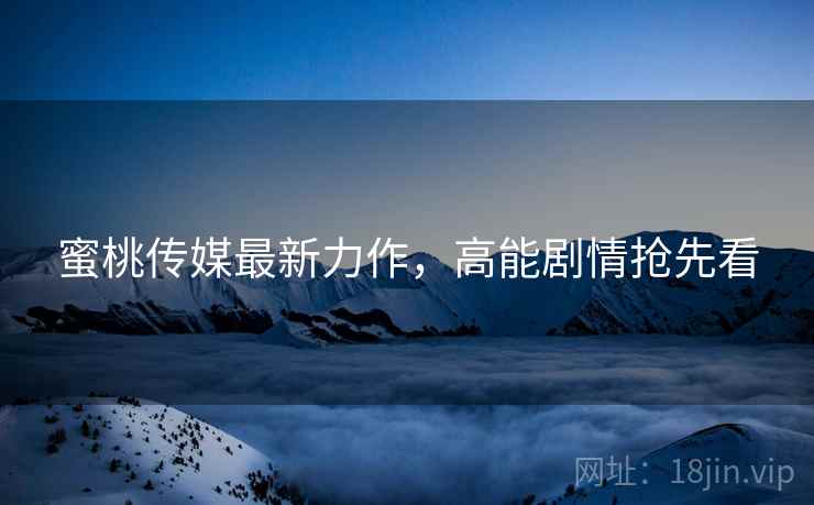 蜜桃传媒最新力作，高能剧情抢先看