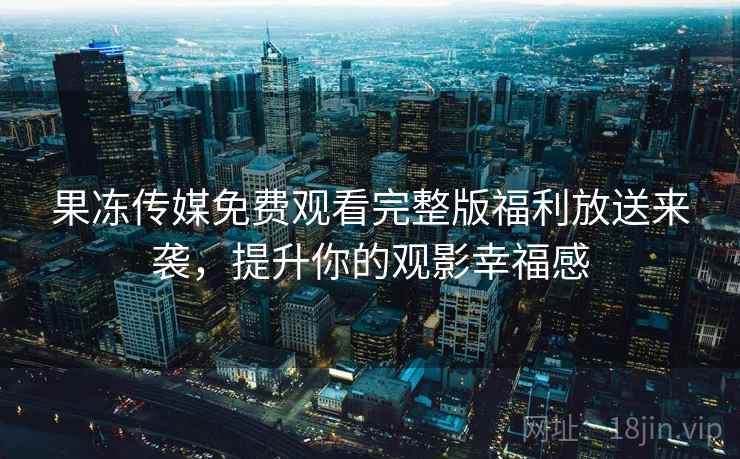 果冻传媒免费观看完整版福利放送来袭，提升你的观影幸福感